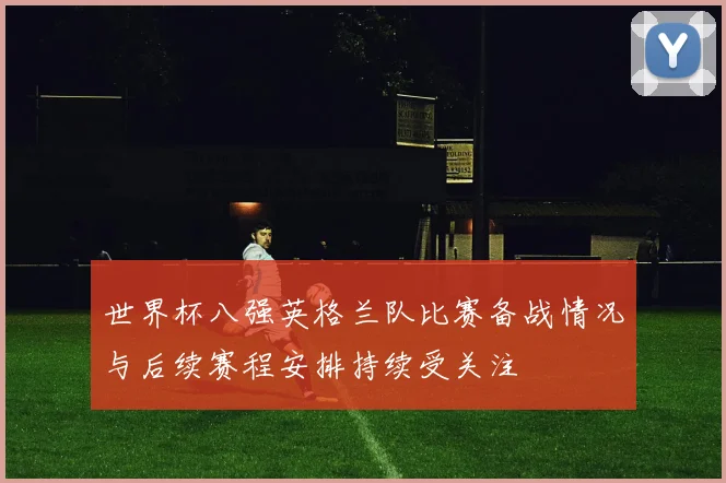 世界杯八强英格兰队比赛备战情况与后续赛程安排持续受关注