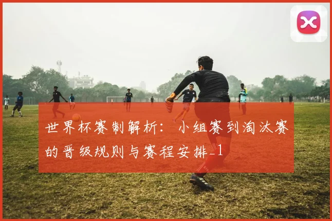 世界杯赛制解析：小组赛到淘汰赛的晋级规则与赛程安排_1