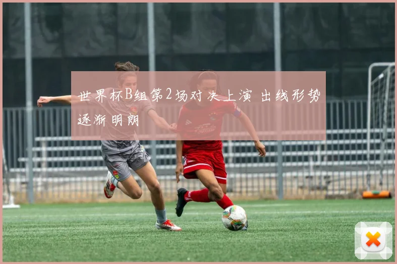 世界杯B组第2场对决上演 出线形势逐渐明朗