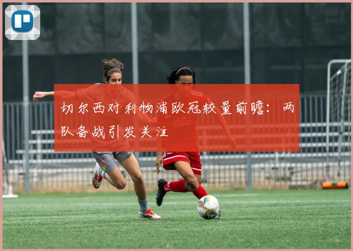 切尔西对利物浦欧冠较量前瞻：两队备战引发关注