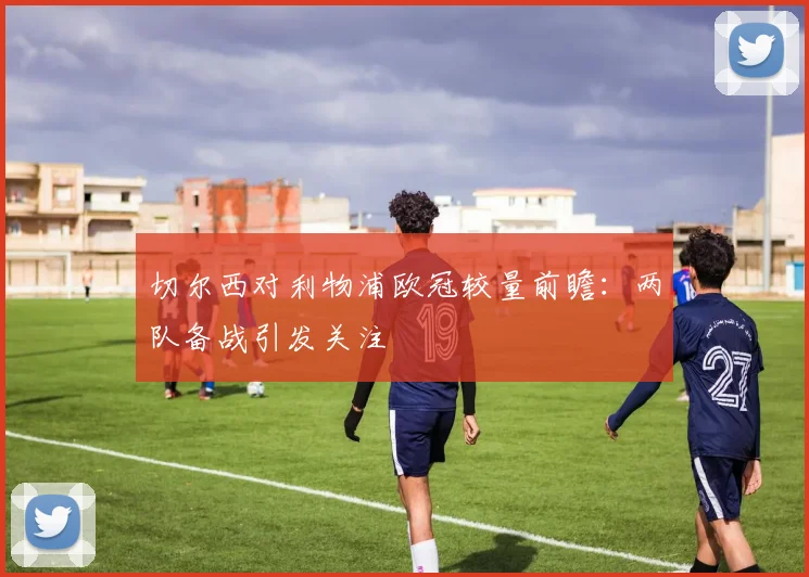 切尔西对利物浦欧冠较量前瞻:两队备战引发关注