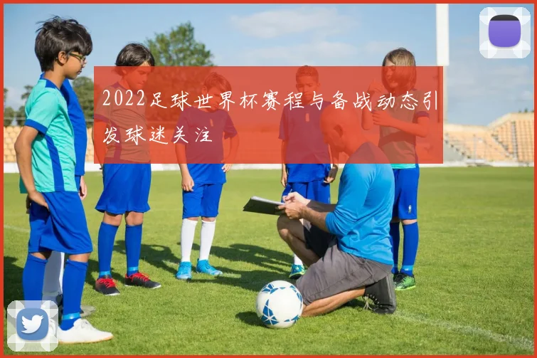 2022足球世界杯赛程与备战动态引发球迷关注