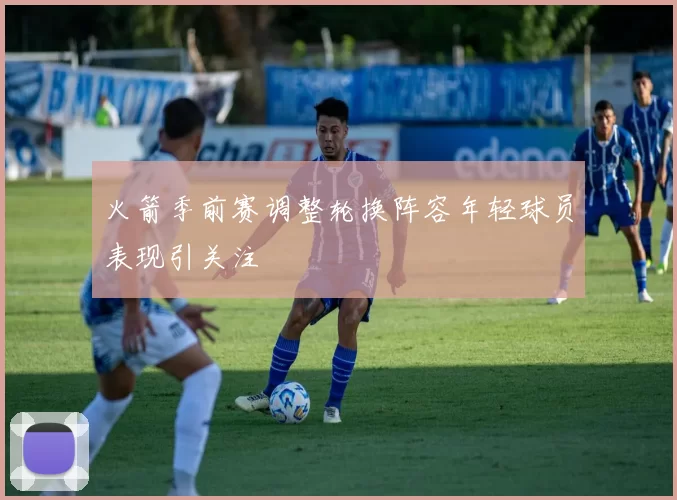 火箭季前赛调整轮换阵容年轻球员表现引关注