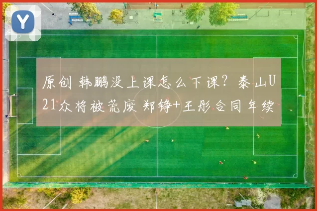 原创 韩鹏没上课怎么下课？泰山U21众将被荒废 郑铮+王彤合同年续约没戏